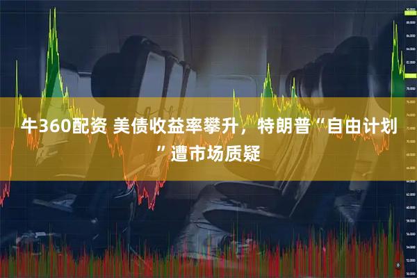 牛360配资 美债收益率攀升，特朗普“自由计划”遭市场质疑