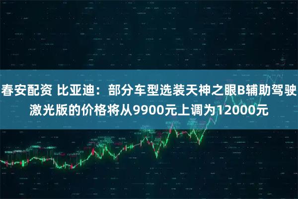春安配资 比亚迪：部分车型选装天神之眼B辅助驾驶激光版的价格将从9900元上调为12000元
